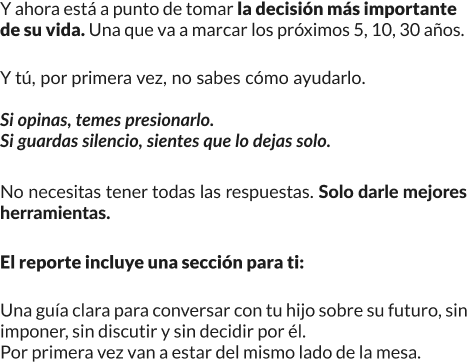 Y ahora está a punto de tomar la decisión más importante de su vida, una que va a marcar los próximos 5, 10, 30 años. Y tú, por primera vez, no sabes cómo ayudarlo. Si opinas, temes presionarlo. Si guardas silencio, sientes que lo dejas solo. No necesitas tener todas las respuestas: solo darle mejores herramientas. El reporte incluye una sección para ti: una guía clara para conversar con tu hijo sobre su futuro, sin imponer, sin discutir y sin decidir por él. Por primera vez van a estar del mismo lado de la mesa.